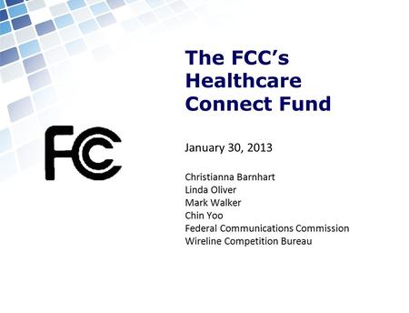 The FCC’s Healthcare Connect Fund January 30, 2013 Christianna Barnhart Linda Oliver Mark Walker Chin Yoo Federal Communications Commission Wireline Competition.