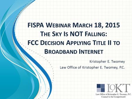 FISPA W EBINAR M ARCH 18, 2015 T HE S KY I S NOT F ALLING : FCC D ECISION A PPLYING T ITLE II TO B ROADBAND I NTERNET Kristopher E. Twomey Law Office of.