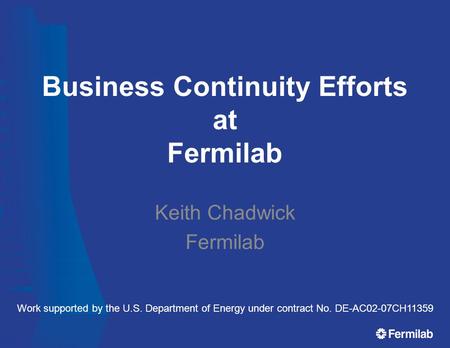 Business Continuity Efforts at Fermilab Keith Chadwick Fermilab Work supported by the U.S. Department of Energy under contract No. DE-AC02-07CH11359.