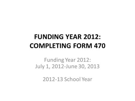 FUNDING YEAR 2012: COMPLETING FORM 470 Funding Year 2012: July 1, 2012-June 30, 2013 2012-13 School Year.