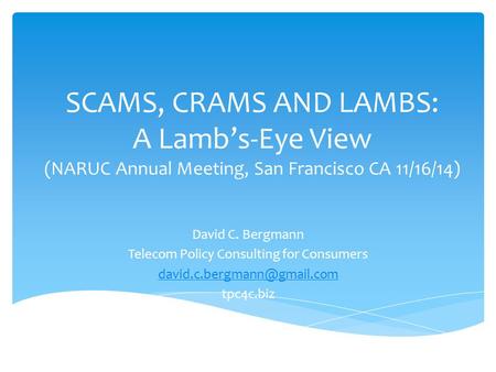SCAMS, CRAMS AND LAMBS: A Lamb’s-Eye View (NARUC Annual Meeting, San Francisco CA 11/16/14) David C. Bergmann Telecom Policy Consulting for Consumers