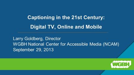 Captioning in the 21st Century: Digital TV, Online and Mobile Larry Goldberg, Director WGBH National Center for Accessible Media (NCAM) September 29, 2013.