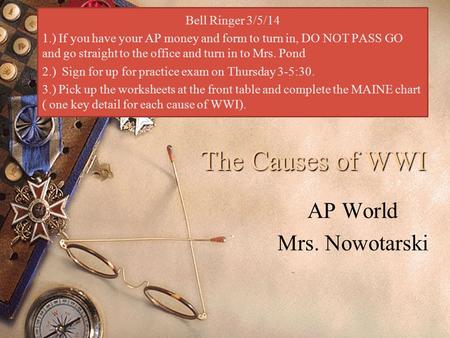 The Causes of WWI AP World Mrs. Nowotarski Bell Ringer 3/5/14 1.) If you have your AP money and form to turn in, DO NOT PASS GO and go straight to the.