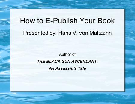 How to E-Publish Your Book Presented by: Hans V. von Maltzahn Author of THE BLACK SUN ASCENDANT: An Assassin's Tale.