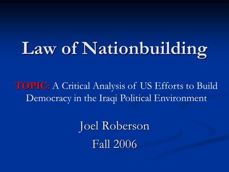 Law of Nationbuilding Joel Roberson Fall 2006 TOPIC: TOPIC: A Critical Analysis of US Efforts to Build Democracy in the Iraqi Political Environment.