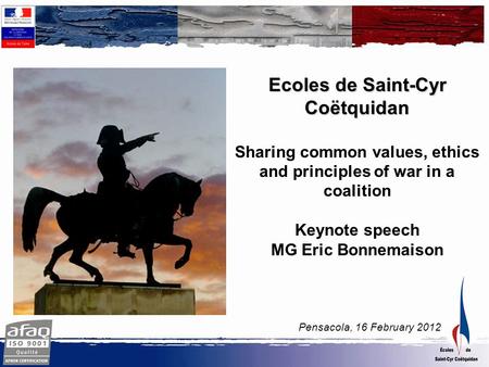 Pensacola, 16 February 2012 Ecoles de Saint-Cyr Coëtquidan Sharing common values, ethics and principles of war in a coalition Keynote speech MG Eric Bonnemaison.