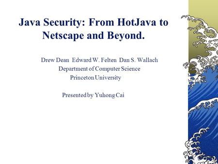 Java Security: From HotJava to Netscape and Beyond. Drew Dean Edward W. Felten Dan S. Wallach Department of Computer Science Princeton University Presented.