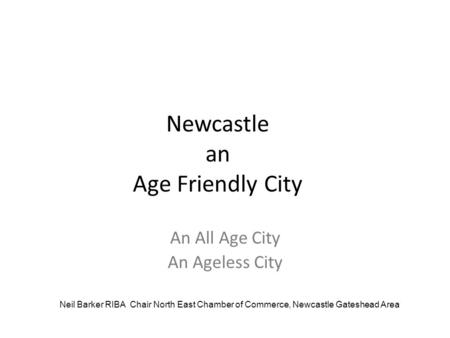 Newcastle an Age Friendly City An All Age City An Ageless City Neil Barker RIBA Chair North East Chamber of Commerce, Newcastle Gateshead Area.