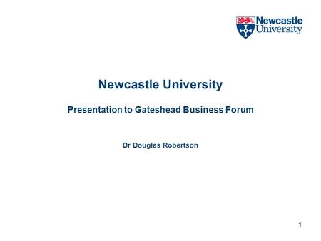 1 Newcastle University Presentation to Gateshead Business Forum Dr Douglas Robertson.