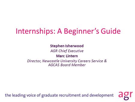 Internships: A Beginner’s Guide Stephen Isherwood AGR Chief Executive Marc Lintern Director, Newcastle University Careers Service & AGCAS Board Member.