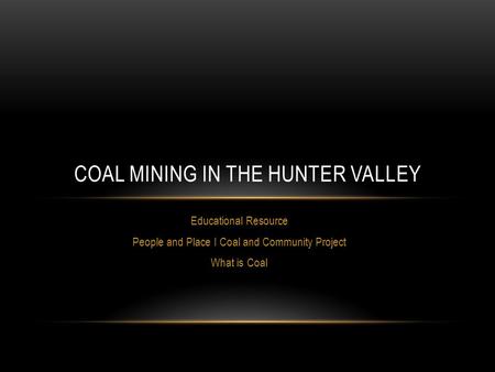 Educational Resource People and Place I Coal and Community Project What is Coal COAL MINING IN THE HUNTER VALLEY.