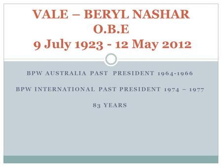 BPW AUSTRALIA PAST PRESIDENT 1964-1966 BPW INTERNATIONAL PAST PRESIDENT 1974 – 1977 83 YEARS VALE – BERYL NASHAR O.B.E 9 July 1923 - 12 May 2012.