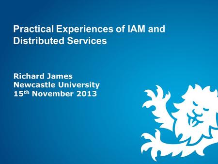 Practical Experiences of IAM and Distributed Services Richard James Newcastle University 15 th November 2013.