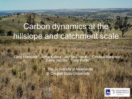 Carbon dynamics at the hillslope and catchment scale Greg Hancock 1, Jetse Kalma 1, Jeff McDonnell 2, Cristina Martinez 1, Barry Jacobs 1, Tony Wells 1.