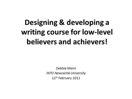 Designing & developing a writing course for low-level believers and achievers! Debbie Mann INTO Newcastle University 12 th February 2011.