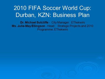 2010 FIFA Soccer World Cup: Durban, KZN: Business Plan Dr. Michael Sutcliffe - City Manager : EThekwini Ms. Julie-May Ellingson - Head : Strategic Projects.