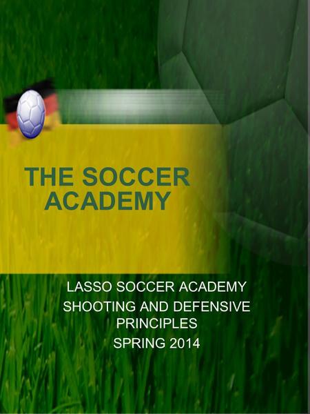 THE SOCCER ACADEMY LASSO SOCCER ACADEMY SHOOTING AND DEFENSIVE PRINCIPLES SPRING 2014.