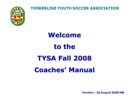 TIMBERLINE YOUTH SOCCER ASSOCIATION Welcome to the TYSA Fall 2008 Coaches’ Manual Version – 28 August 2008 MB.