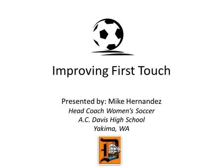 Improving First Touch Presented by: Mike Hernandez Head Coach Women’s Soccer A.C. Davis High School Yakima, WA.