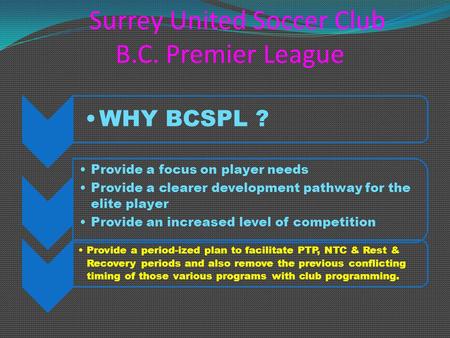 Surrey United Soccer Club B.C. Premier League WHY BCSPL ? Provide a focus on player needs Provide a clearer development pathway for the elite player Provide.