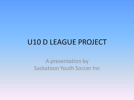 U10 D LEAGUE PROJECT A presentation by Saskatoon Youth Soccer Inc.
