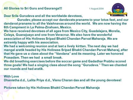 All Glories to Sri Guru and Gauranga!!! 1 August 2004 Dear Srila Gurudeva and all the worldwide devotees, Gurudev, please accept our dandavats pranams.