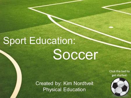 Sport Education: Soccer Created by: Kim Nordtveit Physical Education Click the ball to get started: