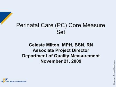 © Copyright, The Joint Commission Perinatal Care (PC) Core Measure Set Celeste Milton, MPH, BSN, RN Associate Project Director Department of Quality Measurement.
