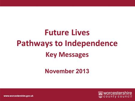Www.worcestershire.gov.uk Future Lives Pathways to Independence Key Messages November 2013.