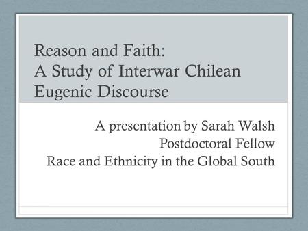 Reason and Faith: A Study of Interwar Chilean Eugenic Discourse A presentation by Sarah Walsh Postdoctoral Fellow Race and Ethnicity in the Global South.