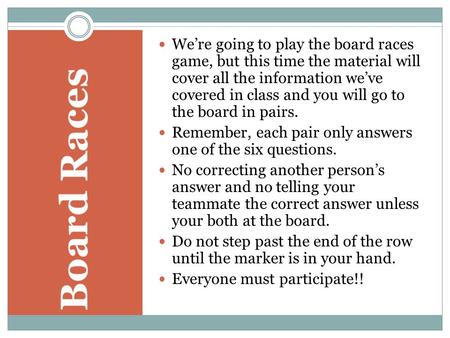 We’re going to play the board races game, but this time the material will cover all the information we’ve covered in class and you will go to the board.
