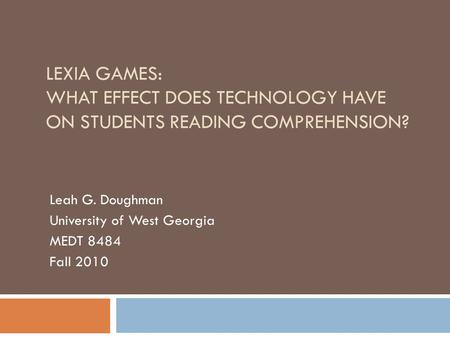 LEXIA GAMES: WHAT EFFECT DOES TECHNOLOGY HAVE ON STUDENTS READING COMPREHENSION? Leah G. Doughman University of West Georgia MEDT 8484 Fall 2010.