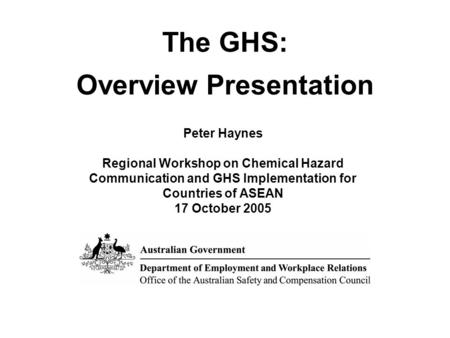 The GHS: Overview Presentation Peter Haynes Regional Workshop on Chemical Hazard Communication and GHS Implementation for Countries of ASEAN 17 October.