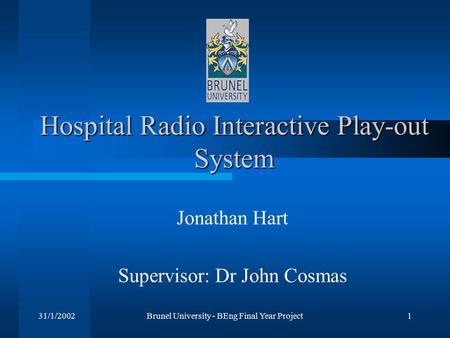 31/1/2002Brunel University - BEng Final Year Project1 Hospital Radio Interactive Play-out System Jonathan Hart Supervisor: Dr John Cosmas.