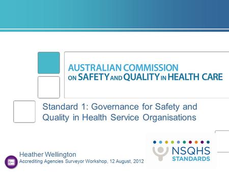 Standard 1: Governance for Safety and Quality in Health Service Organisations Heather Wellington Accrediting Agencies Surveyor Workshop, 12 August, 2012.