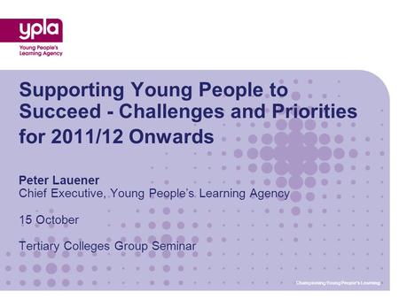 Championing Young People’s Learning Supporting Young People to Succeed - Challenges and Priorities for 2011/12 Onwards Peter Lauener Chief Executive, Young.