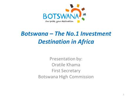Botswana – The No.1 Investment Destination in Africa Presentation by: Oratile Khama First Secretary Botswana High Commission 1.