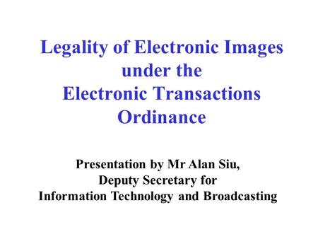 Legality of Electronic Images under the Electronic Transactions Ordinance Presentation by Mr Alan Siu, Deputy Secretary for Information Technology and.