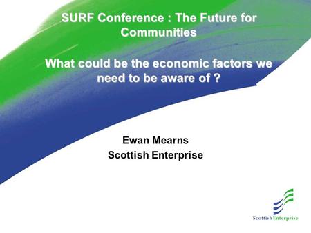 SURF Conference : The Future for Communities What could be the economic factors we need to be aware of ? Ewan Mearns Scottish Enterprise.