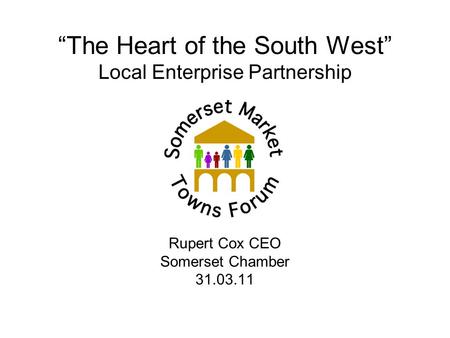“The Heart of the South West” Local Enterprise Partnership Rupert Cox CEO Somerset Chamber 31.03.11.