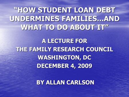 “HOW STUDENT LOAN DEBT UNDERMINES FAMILIES...AND WHAT TO DO ABOUT IT” A LECTURE FOR THE FAMILY RESEARCH COUNCIL WASHINGTON, DC DECEMBER 4, 2009 BY ALLAN.