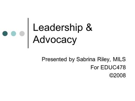 Leadership & Advocacy Presented by Sabrina Riley, MILS For EDUC478 ©2008.