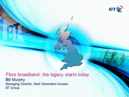 Fibre broadband: the legacy starts today Bill Murphy Managing Director, Next Generation Access BT Group.