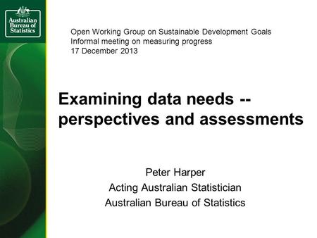 Examining data needs -- perspectives and assessments Peter Harper Acting Australian Statistician Australian Bureau of Statistics Open Working Group on.