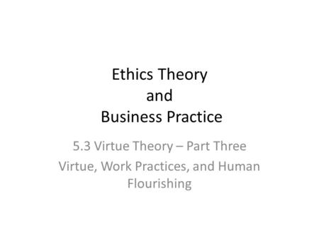 Ethics Theory and Business Practice 5.3 Virtue Theory – Part Three Virtue, Work Practices, and Human Flourishing.