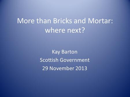More than Bricks and Mortar: where next? Kay Barton Scottish Government 29 November 2013.