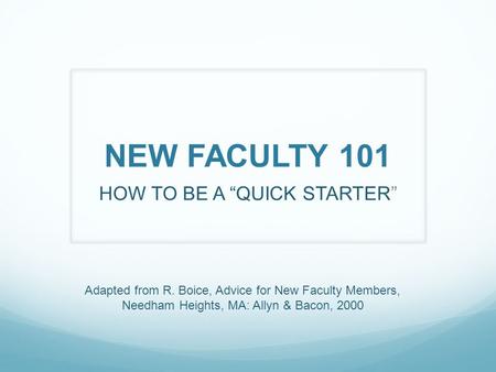 NEW FACULTY 101 HOW TO BE A “QUICK STARTER” Adapted from R. Boice, Advice for New Faculty Members, Needham Heights, MA: Allyn & Bacon, 2000.