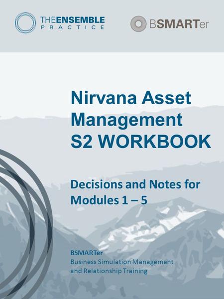 Nirvana Asset Management S2 WORKBOOK Decisions and Notes for Modules 1 – 5 BSMARTer Business Simulation Management and Relationship Training.