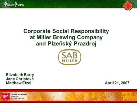1 Corporate Social Responsibility at Miller Brewing Company and Plzeňský Prazdroj Elizabeth Barry Jana Christová Matthew Etzel April 21, 2007.