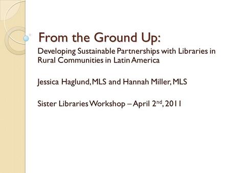 From the Ground Up: Developing Sustainable Partnerships with Libraries in Rural Communities in Latin America Jessica Haglund, MLS and Hannah Miller, MLS.